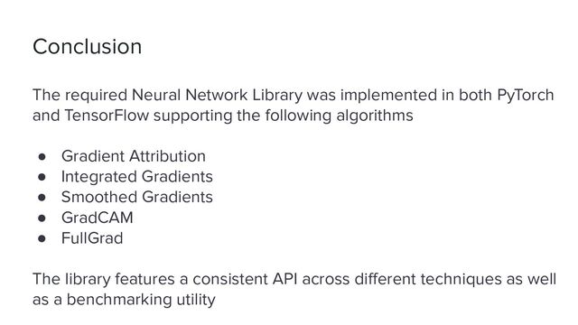 Conclusion
The required Neural Network Library was implemented in both PyTorch
and TensorFlow supporting the following algorithms
● Gradient Attribution
● Integrated Gradients
● Smoothed Gradients
● GradCAM
● FullGrad
The library features a consistent API across diﬀerent techniques as well
as a benchmarking utility
