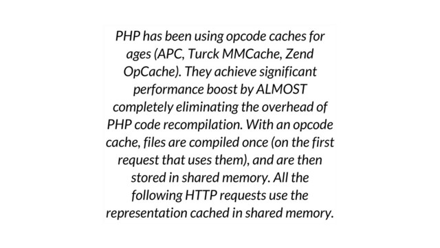PHP has been using opcode caches for
ages (APC, Turck MMCache, Zend
OpCache). They achieve significant
performance boost by ALMOST
completely eliminating the overhead of
PHP code recompilation. With an opcode
cache, files are compiled once (on the first
request that uses them), and are then
stored in shared memory. All the
following HTTP requests use the
representation cached in shared memory.
