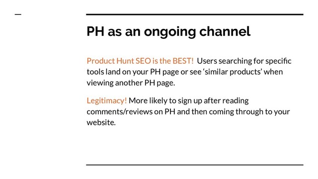 PH as an ongoing channel
Product Hunt SEO is the BEST! Users searching for speciﬁc
tools land on your PH page or see ‘similar products’ when
viewing another PH page.
Legitimacy! More likely to sign up after reading
comments/reviews on PH and then coming through to your
website.
