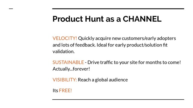 Product Hunt as a CHANNEL
VELOCITY! Quickly acquire new customers/early adopters
and lots of feedback. Ideal for early product/solution ﬁt
validation.
SUSTAINABLE - Drive trafﬁc to your site for months to come!
Actually...forever!
VISIBILITY: Reach a global audience
Its FREE!
