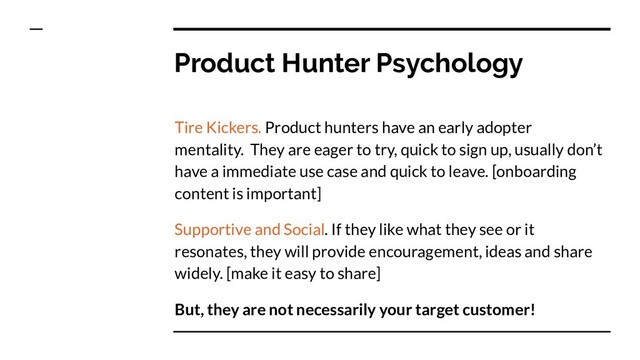 Product Hunter Psychology
Tire Kickers. Product hunters have an early adopter
mentality. They are eager to try, quick to sign up, usually don’t
have a immediate use case and quick to leave. [onboarding
content is important]
Supportive and Social. If they like what they see or it
resonates, they will provide encouragement, ideas and share
widely. [make it easy to share]
But, they are not necessarily your target customer!
