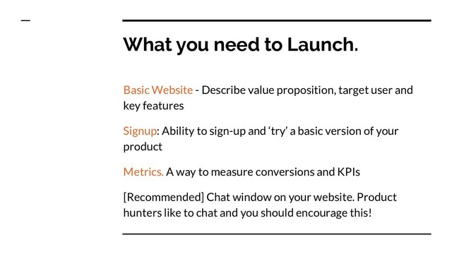 What you need to Launch.
Basic Website - Describe value proposition, target user and
key features
Signup: Ability to sign-up and ‘try’ a basic version of your
product
Metrics. A way to measure conversions and KPIs
[Recommended] Chat window on your website. Product
hunters like to chat and you should encourage this!
