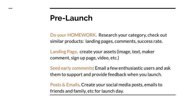 Pre-Launch
Do your HOMEWORK. Research your category, check out
similar products: landing pages, comments, success rate.
Landing Page. create your assets (image, text, maker
comment, sign up page, video, etc.)
Seed early comments: Email a few enthusiastic users and ask
them to support and provide feedback when you launch.
Posts & Emails. Create your social media posts, emails to
friends and family, etc for launch day.
