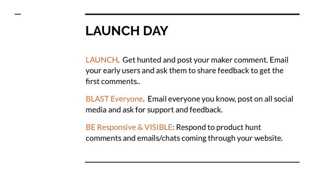LAUNCH DAY
LAUNCH. Get hunted and post your maker comment. Email
your early users and ask them to share feedback to get the
ﬁrst comments..
BLAST Everyone. Email everyone you know, post on all social
media and ask for support and feedback.
BE Responsive & VISIBLE: Respond to product hunt
comments and emails/chats coming through your website.
