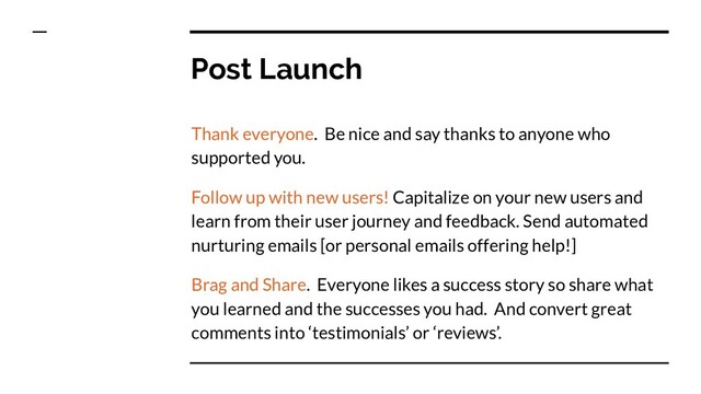 Post Launch
Thank everyone. Be nice and say thanks to anyone who
supported you.
Follow up with new users! Capitalize on your new users and
learn from their user journey and feedback. Send automated
nurturing emails [or personal emails offering help!]
Brag and Share. Everyone likes a success story so share what
you learned and the successes you had. And convert great
comments into ‘testimonials’ or ‘reviews’.
