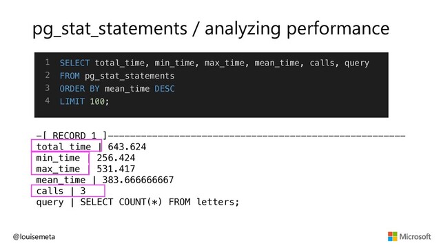 pg_stat_statements / analyzing performance
-[ RECORD 1 ]------------------------------------------------------
total_time | 643.624
min_time | 256.424
max_time | 531.417
mean_time | 383.666666667
calls | 3
query | SELECT COUNT(*) FROM letters;
@louisemeta
1
2
3
4
SELECT total_time, min_time, max_time, mean_time, calls, query
FROM pg_stat_statements
ORDER BY mean_time DESC
LIMIT 100;
