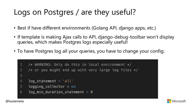 Logs on Postgres / are they useful?
@louisemeta
1
2
3
4
5
6
/* WARNING: Only do this in local environment */
/* or you might end up with very large log files */
log_statement = 'all'
logging_collector = on
log_min_duration_statement = 0
• Best if have different environments (Golang API, django apps, etc.)
• If template is making Ajax calls to API, django-debug-toolbar won't display
queries, which makes Postgres logs especially useful!
• To have Postgres log all your queries, you have to change your config:
