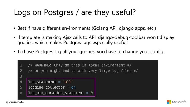 Logs on Postgres / are they useful?
@louisemeta
1
2
3
4
5
6
/* WARNING: Only do this in local environment */
/* or you might end up with very large log files */
log_statement = 'all'
logging_collector = on
log_min_duration_statement = 0
• Best if have different environments (Golang API, django apps, etc.)
• If template is making Ajax calls to API, django-debug-toolbar won't display
queries, which makes Postgres logs especially useful!
• To have Postgres log all your queries, you have to change your config:
