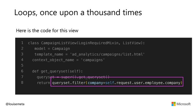 Loops, once upon a thousand times
Here is the code for this view
@louisemeta
1
2
3
4
5
6
7
8
class CampaignListView(LoginRequiredMixin, ListView):
model = Campaign
template_name = 'ad_analytics/campaigns/list.html'
context_object_name = 'campaigns'
def get_queryset(self):
queryset = super().get_queryset()
return queryset.filter(company=self.request.user.employee.company)
