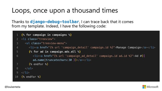 Loops, once upon a thousand times
Thanks to django-debug-toolbar, I can trace back that it comes
from my template. Indeed, I have the following code:
@louisemeta
1
2
3
4
5
6
7
8
9
10
{% for campaign in campaigns %}
<li class="treeview">
<ul class="treeview-menu">
<li><a href="{%%20url%20'campaign_detail'%20campaign.id%20%}">Manage Campaign</a></li>
{% for ad in campaign.ads.all %}
<li><a href="{%%20url%20'campaign_ad_detail'%20campaign.id%20ad.id%20%}">Ad #{{
ad.name|truncatechars:30 }}</a></li>
{% endfor %}
</ul>
</li>
{% endfor %}
