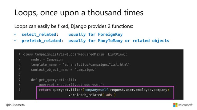 Loops, once upon a thousand times
Loops can easily be fixed, Django provides 2 functions:
• select_related: usually for ForeignKey
• prefetch_related: usually for ManyToMany or related objects
@louisemeta
1
2
3
4
5
6
7
8
class CampaignListView(LoginRequiredMixin, ListView):
model = Campaign
template_name = 'ad_analytics/campaigns/list.html'
context_object_name = 'campaigns'
def get_queryset(self):
queryset = super().get_queryset()
return queryset.filter(company=self.request.user.employee.company)
.prefetch_related('ads')
