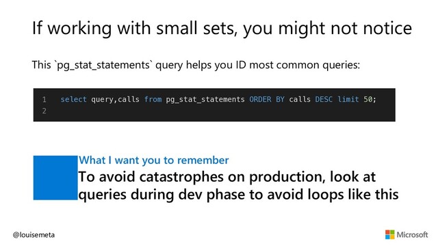 If working with small sets, you might not notice
This `pg_stat_statements` query helps you ID most common queries:
@louisemeta
1
2
select query,calls from pg_stat_statements ORDER BY calls DESC limit 50;
To avoid catastrophes on production, look at
queries during dev phase to avoid loops like this
What I want you to remember
