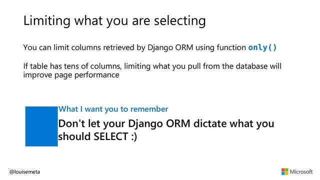 Limiting what you are selecting
You can limit columns retrieved by Django ORM using function only()
If table has tens of columns, limiting what you pull from the database will
improve page performance
@louisemeta
Don't let your Django ORM dictate what you
should SELECT :)
What I want you to remember
