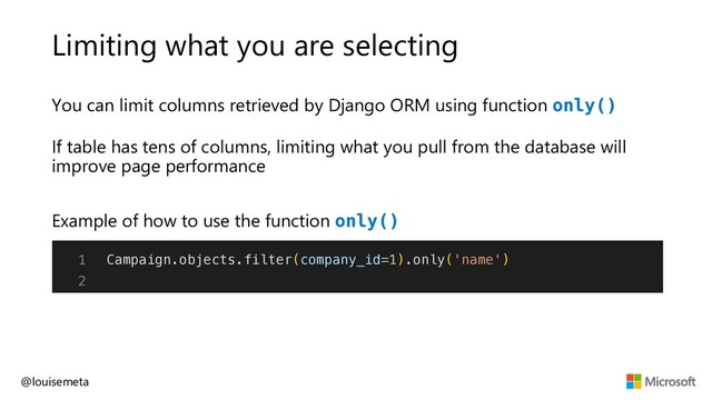 Limiting what you are selecting
You can limit columns retrieved by Django ORM using function only()
If table has tens of columns, limiting what you pull from the database will
improve page performance
@louisemeta
1
2
Example of how to use the function only()
Campaign.objects.filter(company_id=1).only('name')
