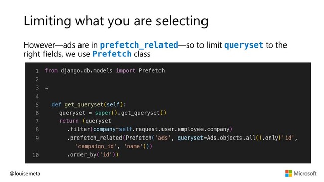 Limiting what you are selecting
However—ads are in prefetch_related—so to limit queryset to the
right fields, we use Prefetch class
@louisemeta
1
2
3
4
5
6
7
8
9
10
from django.db.models import Prefetch
…
def get_queryset(self):
queryset = super().get_queryset()
return (queryset
.filter(company=self.request.user.employee.company)
.prefetch_related(Prefetch('ads', queryset=Ads.objects.all().only('id',
'campaign_id', 'name')))
.order_by('id'))
