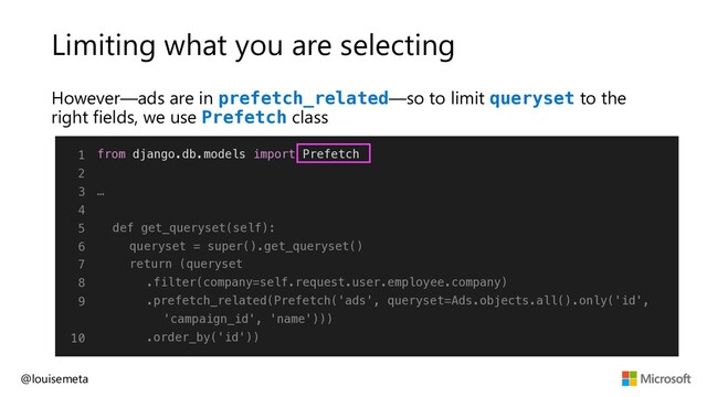 Limiting what you are selecting
However—ads are in prefetch_related—so to limit queryset to the
right fields, we use Prefetch class
@louisemeta
1
2
3
4
5
6
7
8
9
10
from django.db.models import Prefetch
…
def get_queryset(self):
queryset = super().get_queryset()
return (queryset
.filter(company=self.request.user.employee.company)
.prefetch_related(Prefetch('ads', queryset=Ads.objects.all().only('id',
'campaign_id', 'name')))
.order_by('id'))
