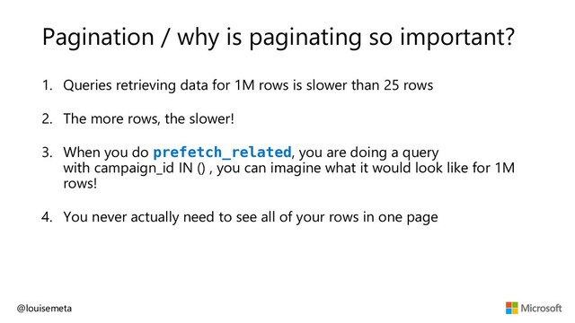 Pagination / why is paginating so important?
1. Queries retrieving data for 1M rows is slower than 25 rows
2. The more rows, the slower!
3. When you do prefetch_related, you are doing a query
with campaign_id IN () , you can imagine what it would look like for 1M
rows!
4. You never actually need to see all of your rows in one page
@louisemeta
