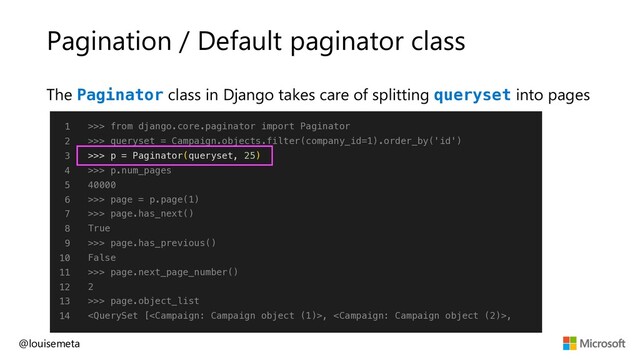 Pagination / Default paginator class
@louisemeta
1
2
3
4
5
6
7
8
9
10
11
12
13
14
>>> from django.core.paginator import Paginator
>>> queryset = Campaign.objects.filter(company_id=1).order_by('id')
>>> p = Paginator(queryset, 25)
>>> p.num_pages
40000
>>> page = p.page(1)
>>> page.has_next()
True
>>> page.has_previous()
False
>>> page.next_page_number()
2
>>> page.object_list
, ,
The Paginator class in Django takes care of splitting queryset into pages
