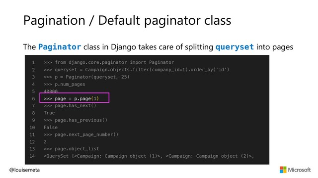 Pagination / Default paginator class
@louisemeta
1
2
3
4
5
6
7
8
9
10
11
12
13
14
>>> from django.core.paginator import Paginator
>>> queryset = Campaign.objects.filter(company_id=1).order_by('id')
>>> p = Paginator(queryset, 25)
>>> p.num_pages
40000
>>> page = p.page(1)
>>> page.has_next()
True
>>> page.has_previous()
False
>>> page.next_page_number()
2
>>> page.object_list
, ,
The Paginator class in Django takes care of splitting queryset into pages
