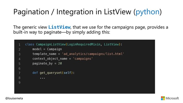 Pagination / Integration in ListView (python)
The generic view ListView, that we use for the campaigns page, provides a
built-in way to paginate—by simply adding this:
@louisemeta
1
2
3
4
5
6
7
8
9
class CampaignListView(LoginRequiredMixin, ListView):
model = Campaign
template_name = 'ad_analytics/campaigns/list.html'
context_object_name = 'campaigns'
paginate_by = 20
def get_queryset(self):
...
