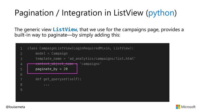 Pagination / Integration in ListView (python)
The generic view ListView, that we use for the campaigns page, provides a
built-in way to paginate—by simply adding this:
@louisemeta
1
2
3
4
5
6
7
8
9
class CampaignListView(LoginRequiredMixin, ListView):
model = Campaign
template_name = 'ad_analytics/campaigns/list.html'
context_object_name = 'campaigns'
paginate_by = 20
def get_queryset(self):
...
