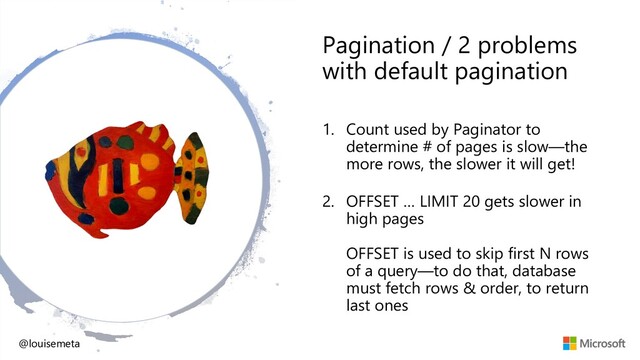 Pagination / 2 problems
with default pagination
1. Count used by Paginator to
determine # of pages is slow—the
more rows, the slower it will get!
2. OFFSET … LIMIT 20 gets slower in
high pages
OFFSET is used to skip first N rows
of a query—to do that, database
must fetch rows & order, to return
last ones
@louisemeta
