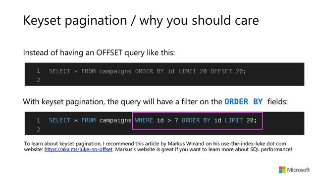 Keyset pagination / why you should care
Instead of having an OFFSET query like this:
With keyset pagination, the query will have a filter on the ORDER BY fields:
To learn about keyset pagination, I recommend this article by Markus Winand on his use-the-index-luke dot com
website: https://aka.ms/luke-no-offset. Markus’s website is great if you want to learn more about SQL performance!
1
2
SELECT * FROM campaigns WHERE id > ? ORDER BY id LIMIT 20;
1
2
SELECT * FROM campaigns ORDER BY id LIMIT 20 OFFSET 20;
