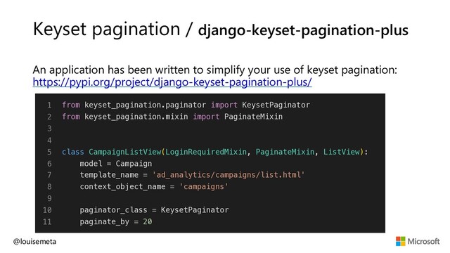 Keyset pagination / django-keyset-pagination-plus
An application has been written to simplify your use of keyset pagination:
https://pypi.org/project/django-keyset-pagination-plus/
@louisemeta
1
2
3
4
5
6
7
8
9
10
11
from keyset_pagination.paginator import KeysetPaginator
from keyset_pagination.mixin import PaginateMixin
class CampaignListView(LoginRequiredMixin, PaginateMixin, ListView):
model = Campaign
template_name = 'ad_analytics/campaigns/list.html'
context_object_name = 'campaigns'
paginator_class = KeysetPaginator
paginate_by = 20
