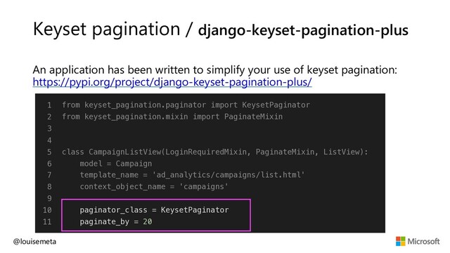 Keyset pagination / django-keyset-pagination-plus
An application has been written to simplify your use of keyset pagination:
https://pypi.org/project/django-keyset-pagination-plus/
@louisemeta
1
2
3
4
5
6
7
8
9
10
11
from keyset_pagination.paginator import KeysetPaginator
from keyset_pagination.mixin import PaginateMixin
class CampaignListView(LoginRequiredMixin, PaginateMixin, ListView):
model = Campaign
template_name = 'ad_analytics/campaigns/list.html'
context_object_name = 'campaigns'
paginator_class = KeysetPaginator
paginate_by = 20
