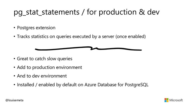 pg_stat_statements / for production & dev
• Postgres extension
• Tracks statistics on queries executed by a server (once enabled)
• Great to catch slow queries
• Add to production environment
• And to dev environment
• Installed / enabled by default on Azure Database for PostgreSQL
@louisemeta

