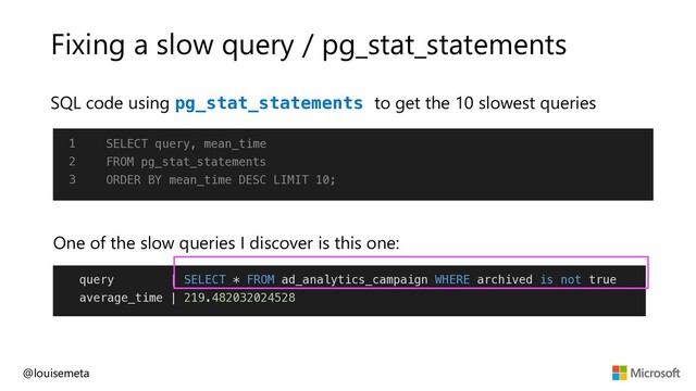 Fixing a slow query / pg_stat_statements
SQL code using pg_stat_statements to get the 10 slowest queries
@louisemeta
1
2
3
SELECT query, mean_time
FROM pg_stat_statements
ORDER BY mean_time DESC LIMIT 10;
query | SELECT * FROM ad_analytics_campaign WHERE archived is not true
average_time | 219.482032024528
One of the slow queries I discover is this one:
