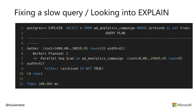 Fixing a slow query / Looking into EXPLAIN
@louisemeta
1
2
3
4
5
6
7
8
9
10
11
12
postgres=> EXPLAIN SELECT * FROM ad_analytics_campaign WHERE archived is not true;
QUERY PLAN
------------------------------------------------------------------------------------
------
Gather (cost=1000.00..30858.95 rows=133 width=62)
Workers Planned: 2
-> Parallel Seq Scan on ad_analytics_campaign (cost=0.00..29845.65 rows=55
width=62)
Filter: (archived IS NOT TRUE)
(4 rows)
Time: 100.985 ms
