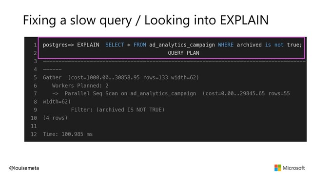 Fixing a slow query / Looking into EXPLAIN
@louisemeta
1
2
3
4
5
6
7
8
9
10
11
12
postgres=> EXPLAIN SELECT * FROM ad_analytics_campaign WHERE archived is not true;
QUERY PLAN
------------------------------------------------------------------------------------
------
Gather (cost=1000.00..30858.95 rows=133 width=62)
Workers Planned: 2
-> Parallel Seq Scan on ad_analytics_campaign (cost=0.00..29845.65 rows=55
width=62)
Filter: (archived IS NOT TRUE)
(4 rows)
Time: 100.985 ms
