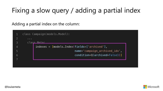 Fixing a slow query / adding a partial index
Adding a partial index on the column:
@louisemeta
1
2
3
4
5
6
7
class Campaign(models.Model):
...
class Meta:
indexes = [models.Index(fields=['archived'],
name='campaign_archived_idx',
condition=Q(archived=False))]
