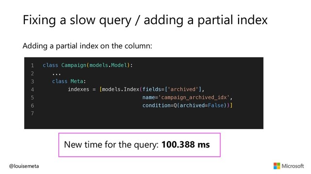 Fixing a slow query / adding a partial index
Adding a partial index on the column:
@louisemeta
1
2
3
4
5
6
7
class Campaign(models.Model):
...
class Meta:
indexes = [models.Index(fields=['archived'],
name='campaign_archived_idx',
condition=Q(archived=False))]
New time for the query: 100.388 ms
