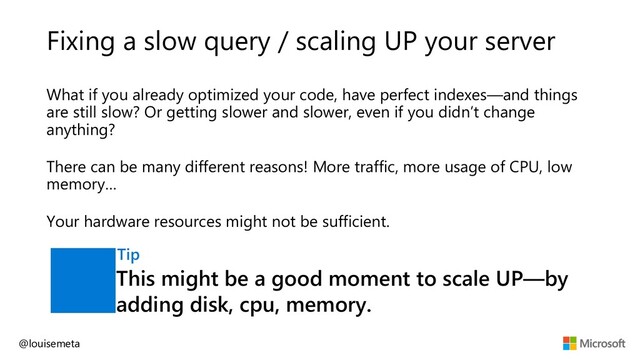 Fixing a slow query / scaling UP your server
What if you already optimized your code, have perfect indexes—and things
are still slow? Or getting slower and slower, even if you didn’t change
anything?
There can be many different reasons! More traffic, more usage of CPU, low
memory…
Your hardware resources might not be sufficient.
@louisemeta
This might be a good moment to scale UP—by
adding disk, cpu, memory.
Tip
