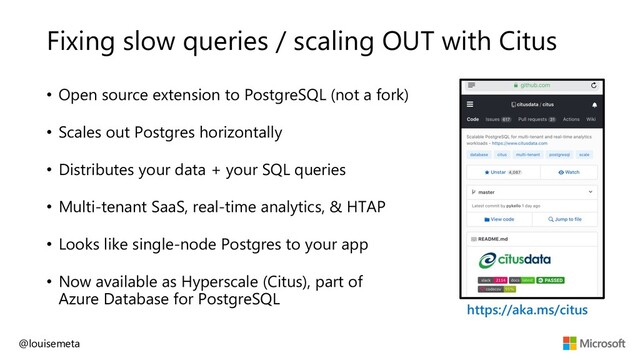 Fixing slow queries / scaling OUT with Citus
• Open source extension to PostgreSQL (not a fork)
• Scales out Postgres horizontally
• Distributes your data + your SQL queries
• Multi-tenant SaaS, real-time analytics, & HTAP
• Looks like single-node Postgres to your app
• Now available as Hyperscale (Citus), part of
Azure Database for PostgreSQL
@louisemeta
https://aka.ms/citus
