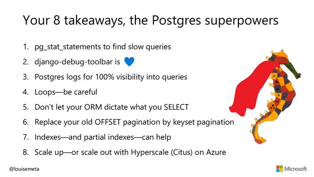 Your 8 takeaways, the Postgres superpowers
1. pg_stat_statements to find slow queries
2. django-debug-toolbar is
3. Postgres logs for 100% visibility into queries
4. Loops—be careful
5. Don’t let your ORM dictate what you SELECT
6. Replace your old OFFSET pagination by keyset pagination
7. Indexes—and partial indexes—can help
8. Scale up—or scale out with Hyperscale (Citus) on Azure
@louisemeta

