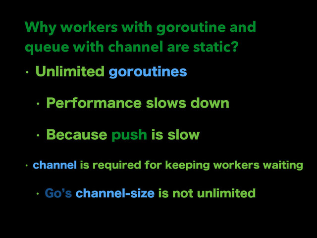 Why workers with goroutine and
queue with channel are static?
w 6OMJNJUFEHPSPVUJOFT
w 1FSGPSNBODFTMPXTEPXO
w #FDBVTFQVTIJTTMPX
w DIBOOFMJTSFRVJSFEGPSLFFQJOHXPSLFSTXBJUJOH
w (P`TDIBOOFMTJ[FJTOPUVOMJNJUFE
