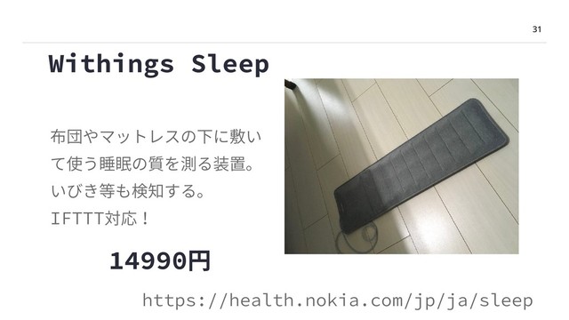 31
Withings Sleep
布団やマットレスの下に敷い
て使う睡眠の質を測る装置。
いびき等も検知する。
IFTTT対応！
https://health.nokia.com/jp/ja/sleep
14990円
