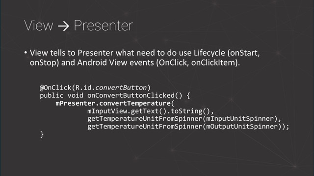 View → Presenter
• View tells to Presenter what need to do use Lifecycle (onStart,
onStop) and Android View events (OnClick, onClickItem).
@OnClick(R.id.convertButton)
public void onConvertButtonClicked() {
mPresenter.convertTemperature(
mInputView.getText().toString(),
getTemperatureUnitFromSpinner(mInputUnitSpinner),
getTemperatureUnitFromSpinner(mOutputUnitSpinner));
}
