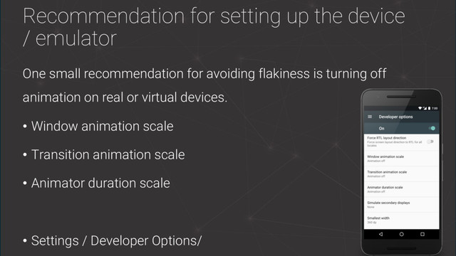 Recommendation for setting up the device
/ emulator
One small recommendation for avoiding flakiness is turning off
animation on real or virtual devices.
• Window animation scale
• Transition animation scale
• Animator duration scale
• Settings / Developer Options/
