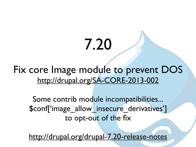 7.20
Fix core Image module to prevent DOS
http://drupal.org/SA-CORE-2013-002
Some contrib module incompatibilities...
$conf[‘image_allow_insecure_derivatives’]
to opt-out of the ﬁx
http://drupal.org/drupal-7.20-release-notes
