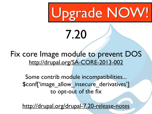 7.20
Fix core Image module to prevent DOS
http://drupal.org/SA-CORE-2013-002
Some contrib module incompatibilities...
$conf[‘image_allow_insecure_derivatives’]
to opt-out of the ﬁx
http://drupal.org/drupal-7.20-release-notes
Upgrade NOW!
