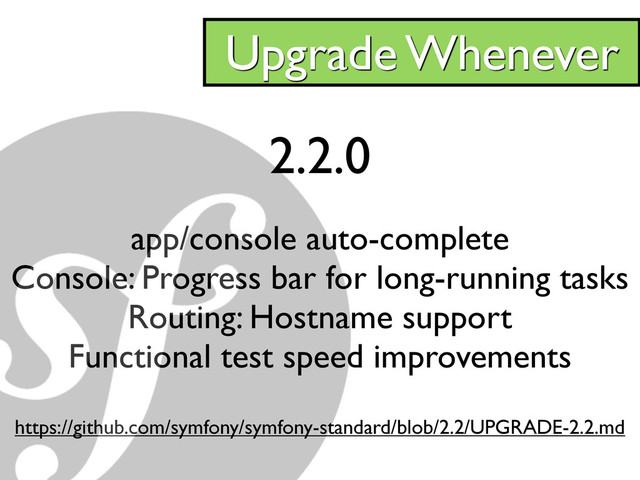 2.2.0
app/console auto-complete
Console: Progress bar for long-running tasks
Routing: Hostname support
Functional test speed improvements
https://github.com/symfony/symfony-standard/blob/2.2/UPGRADE-2.2.md
Upgrade Whenever
