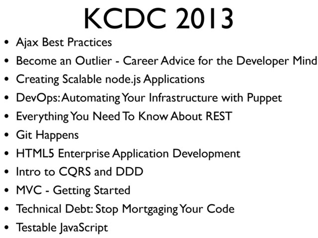 KCDC 2013
• Ajax Best Practices
• Become an Outlier - Career Advice for the Developer Mind
• Creating Scalable node.js Applications
• DevOps: Automating Your Infrastructure with Puppet
• Everything You Need To Know About REST
• Git Happens
• HTML5 Enterprise Application Development
• Intro to CQRS and DDD
• MVC - Getting Started
• Technical Debt: Stop Mortgaging Your Code
• Testable JavaScript
