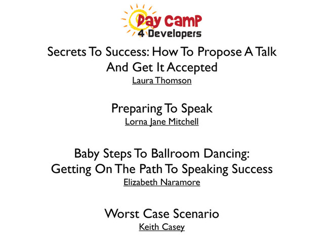 Secrets To Success: How To Propose A Talk
And Get It Accepted
Laura Thomson
Preparing To Speak
Lorna Jane Mitchell
Baby Steps To Ballroom Dancing:
Getting On The Path To Speaking Success
Elizabeth Naramore
Worst Case Scenario
Keith Casey
