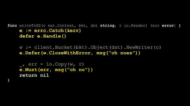func writeToGS(c net.Context, bkt, dst string, r io.Reader) (err error) {
e := errc.Catch(&err)
defer e.Handle() 
w := client.Bucket(bkt).Object(dst).NewWriter(c)
e.Defer(w.CloseWithError, msg(“oh noes”))
_, err = io.Copy(w, r)
e.Must(err, msg(“oh no”))
return nil
}
