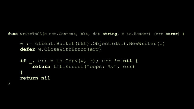 func writeToGS(c net.Context, bkt, dst string, r io.Reader) (err error) {
 
w := client.Bucket(bkt).Object(dst).NewWriter(c)
defer w.CloseWithError(err)
if _, err = io.Copy(w, r); err != nil {
return fmt.Errorf(“oops: %v”, err) 
}
return nil
}
