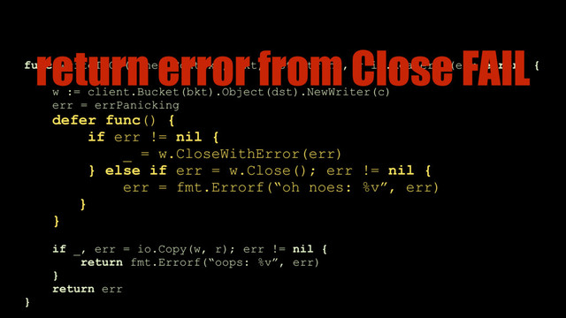 func writeToGS(c net.Context, bkt, dst string, r io.Reader) (err error) {
 
w := client.Bucket(bkt).Object(dst).NewWriter(c)
err = errPanicking
defer func() {
if err != nil {
_ = w.CloseWithError(err)
} else if err = w.Close(); err != nil {
err = fmt.Errorf(“oh noes: %v”, err) 
}
}
if _, err = io.Copy(w, r); err != nil {
return fmt.Errorf(“oops: %v”, err) 
}
return err
}
return error from Close FAIL
